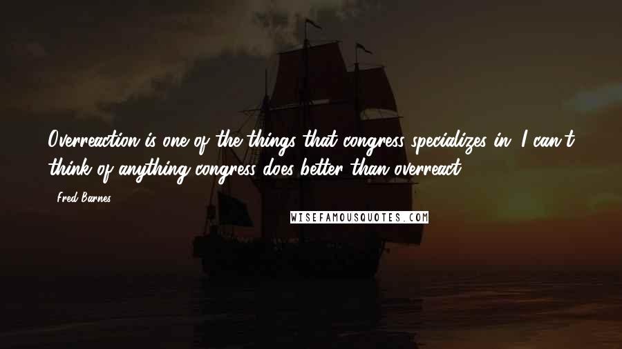 Fred Barnes Quotes: Overreaction is one of the things that congress specializes in. I can't think of anything congress does better than overreact.