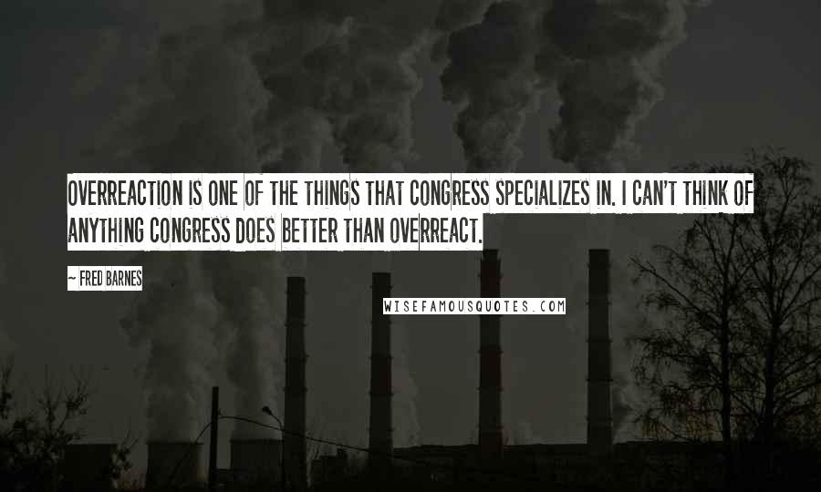 Fred Barnes Quotes: Overreaction is one of the things that congress specializes in. I can't think of anything congress does better than overreact.