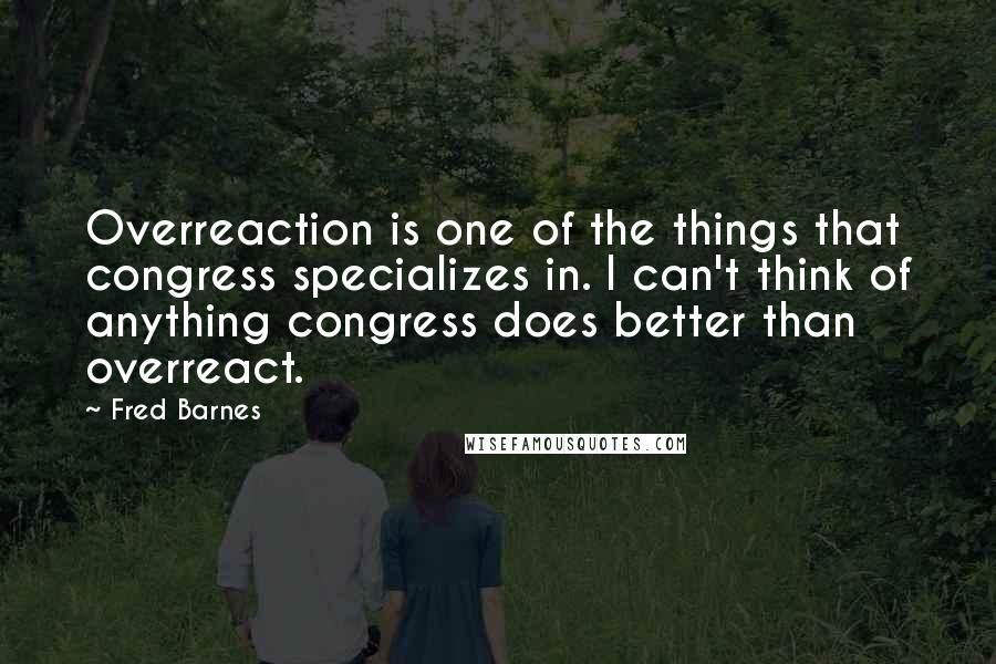 Fred Barnes Quotes: Overreaction is one of the things that congress specializes in. I can't think of anything congress does better than overreact.