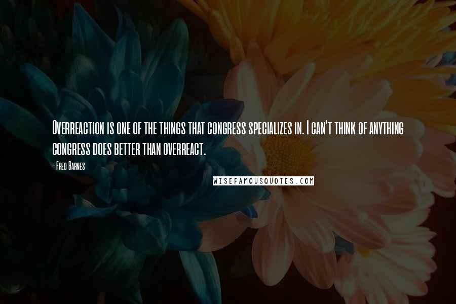 Fred Barnes Quotes: Overreaction is one of the things that congress specializes in. I can't think of anything congress does better than overreact.