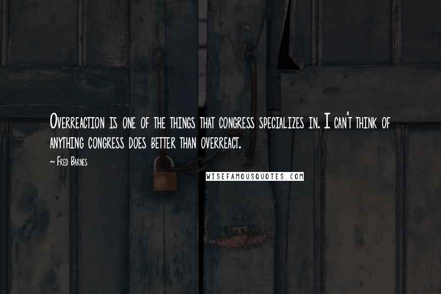 Fred Barnes Quotes: Overreaction is one of the things that congress specializes in. I can't think of anything congress does better than overreact.