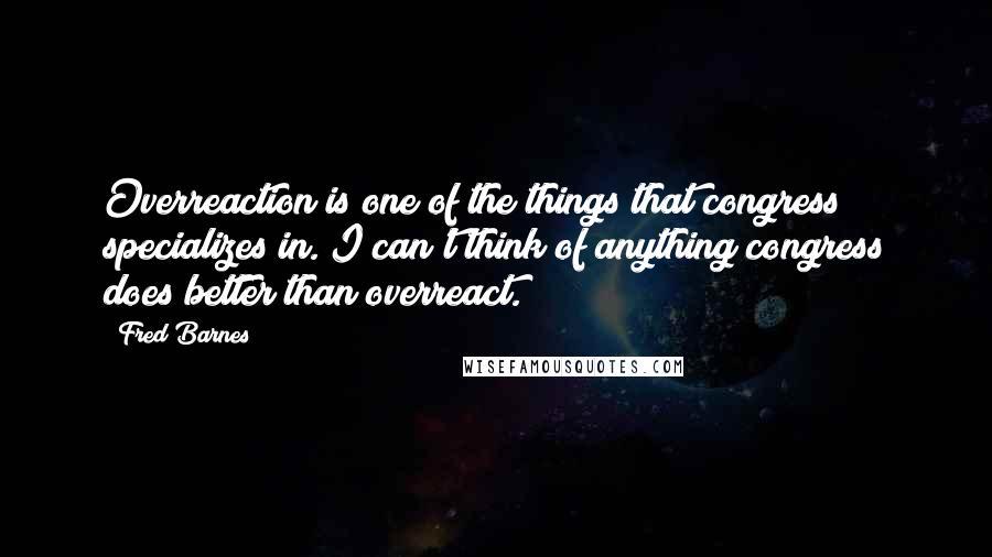 Fred Barnes Quotes: Overreaction is one of the things that congress specializes in. I can't think of anything congress does better than overreact.