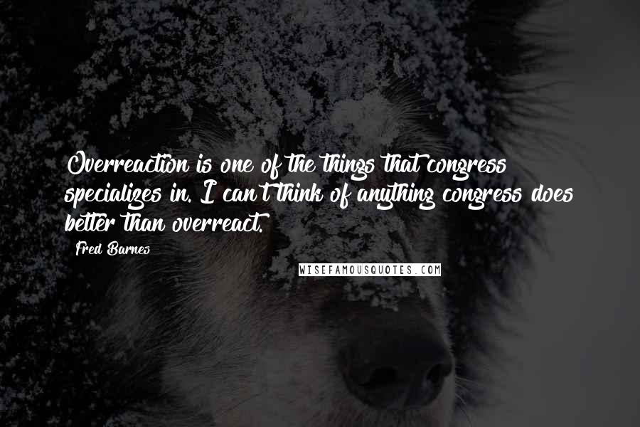 Fred Barnes Quotes: Overreaction is one of the things that congress specializes in. I can't think of anything congress does better than overreact.