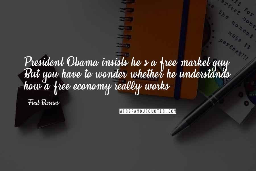 Fred Barnes Quotes: President Obama insists he's a free-market guy. But you have to wonder whether he understands how a free economy really works.