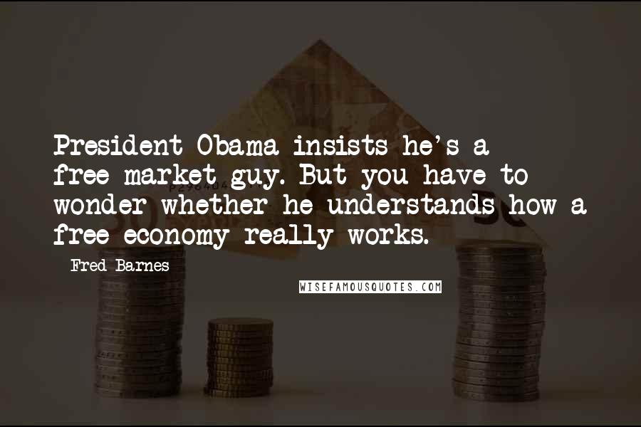 Fred Barnes Quotes: President Obama insists he's a free-market guy. But you have to wonder whether he understands how a free economy really works.