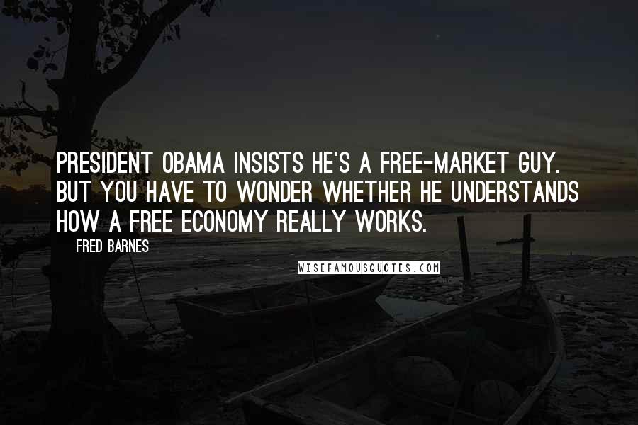 Fred Barnes Quotes: President Obama insists he's a free-market guy. But you have to wonder whether he understands how a free economy really works.