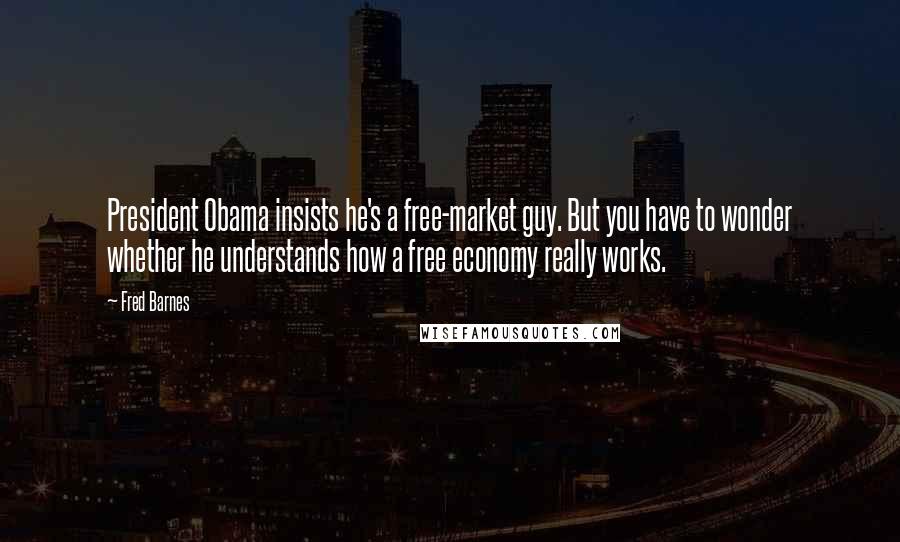 Fred Barnes Quotes: President Obama insists he's a free-market guy. But you have to wonder whether he understands how a free economy really works.