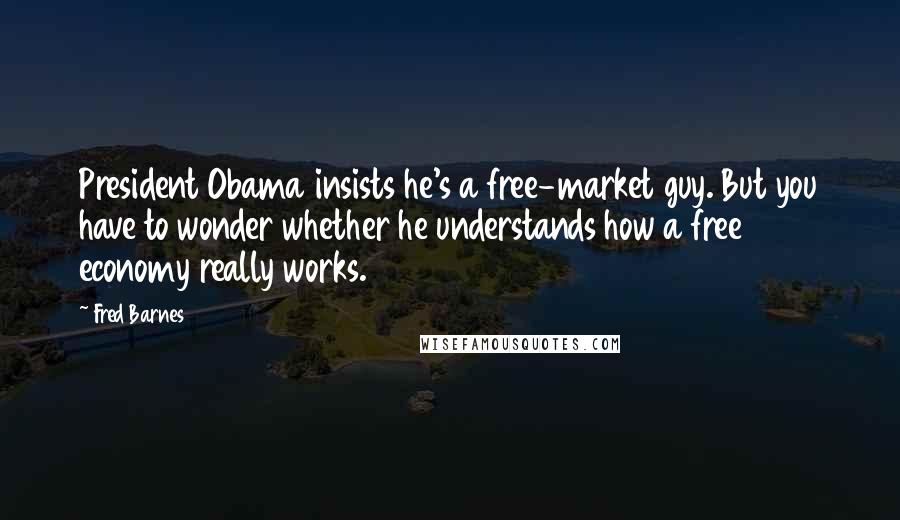 Fred Barnes Quotes: President Obama insists he's a free-market guy. But you have to wonder whether he understands how a free economy really works.