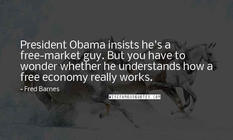 Fred Barnes Quotes: President Obama insists he's a free-market guy. But you have to wonder whether he understands how a free economy really works.