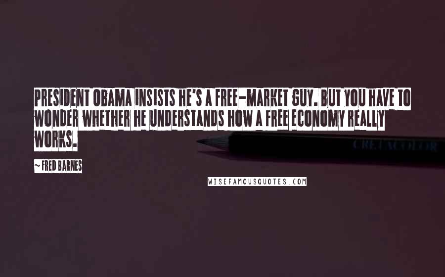 Fred Barnes Quotes: President Obama insists he's a free-market guy. But you have to wonder whether he understands how a free economy really works.
