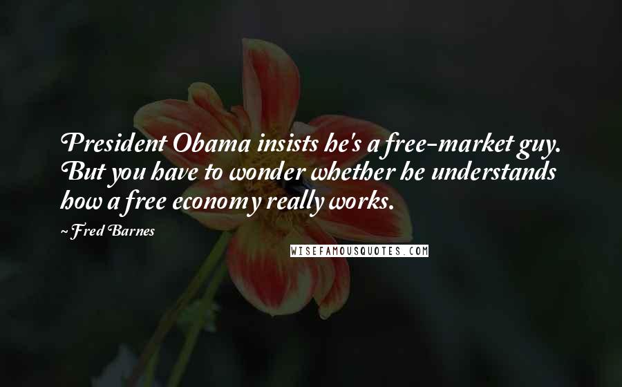 Fred Barnes Quotes: President Obama insists he's a free-market guy. But you have to wonder whether he understands how a free economy really works.