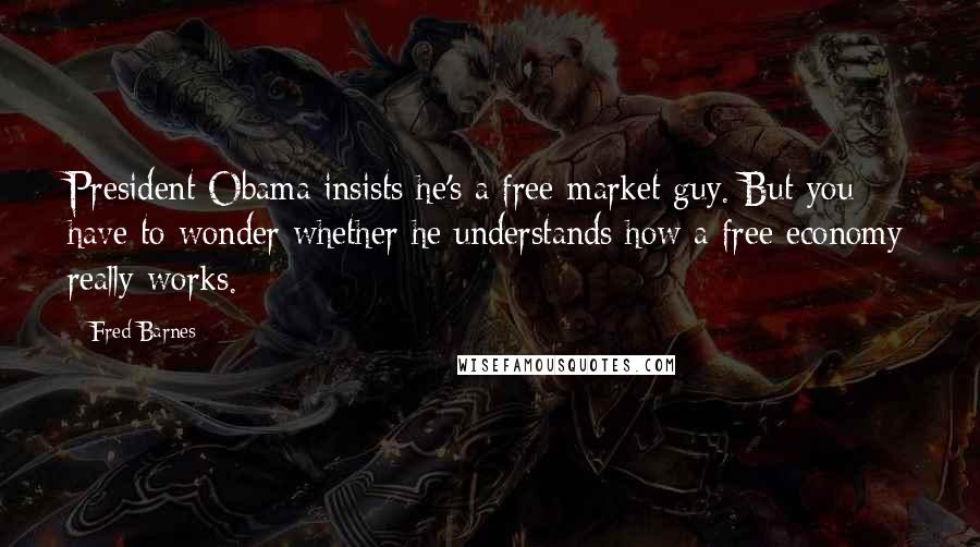 Fred Barnes Quotes: President Obama insists he's a free-market guy. But you have to wonder whether he understands how a free economy really works.