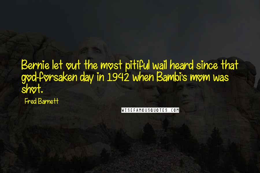 Fred Barnett Quotes: Bernie let out the most pitiful wail heard since that god-forsaken day in 1942 when Bambi's mom was shot.