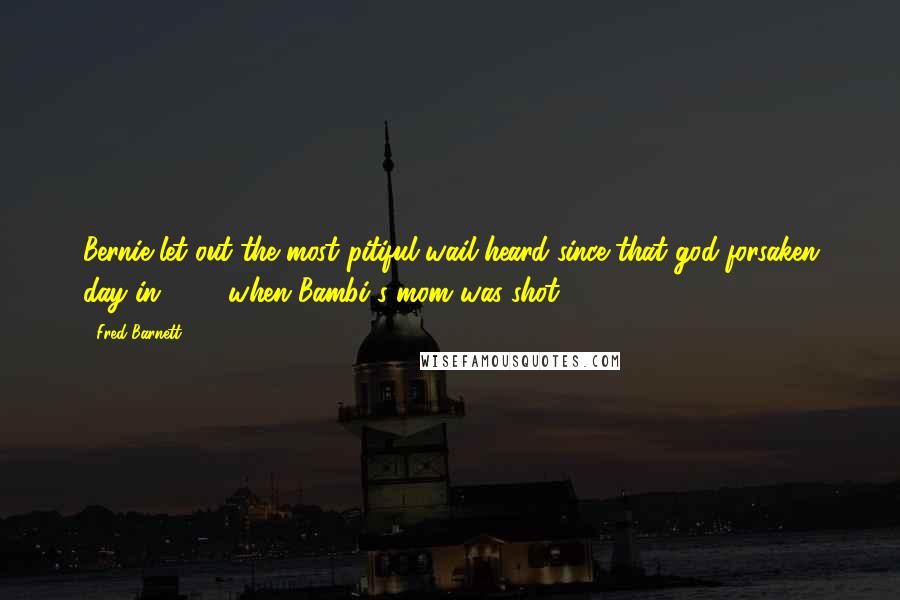 Fred Barnett Quotes: Bernie let out the most pitiful wail heard since that god-forsaken day in 1942 when Bambi's mom was shot.