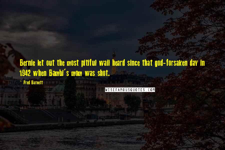 Fred Barnett Quotes: Bernie let out the most pitiful wail heard since that god-forsaken day in 1942 when Bambi's mom was shot.