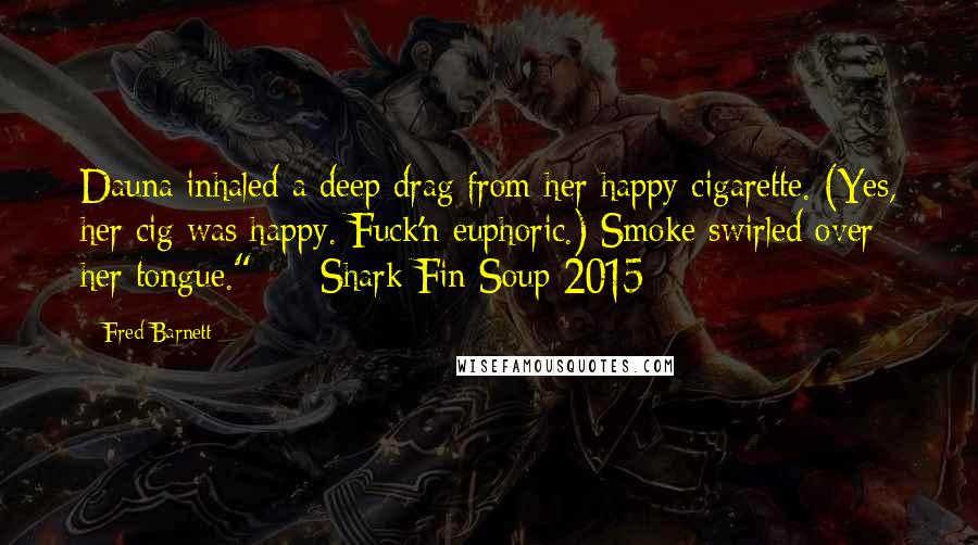 Fred Barnett Quotes: Dauna inhaled a deep drag from her happy cigarette. (Yes, her cig was happy. Fuck'n euphoric.) Smoke swirled over her tongue."  -  Shark Fin Soup 2015