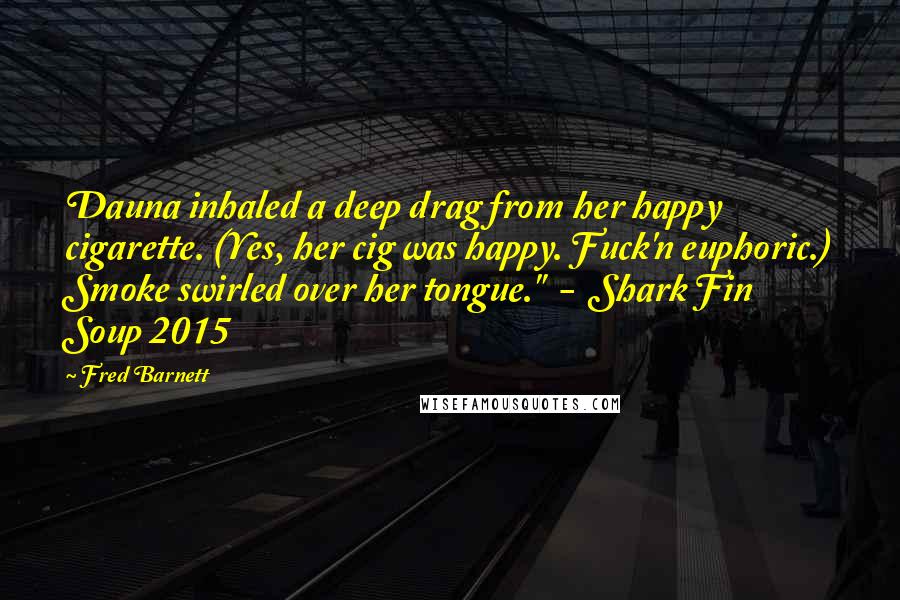 Fred Barnett Quotes: Dauna inhaled a deep drag from her happy cigarette. (Yes, her cig was happy. Fuck'n euphoric.) Smoke swirled over her tongue."  -  Shark Fin Soup 2015