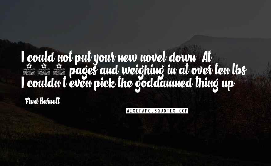 Fred Barnett Quotes: I could not put your new novel down. At 950 pages and weighing in at over ten lbs. I couldn't even pick the goddamned thing up!