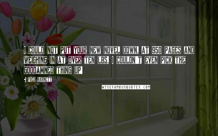 Fred Barnett Quotes: I could not put your new novel down. At 950 pages and weighing in at over ten lbs. I couldn't even pick the goddamned thing up!