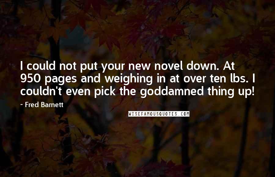 Fred Barnett Quotes: I could not put your new novel down. At 950 pages and weighing in at over ten lbs. I couldn't even pick the goddamned thing up!