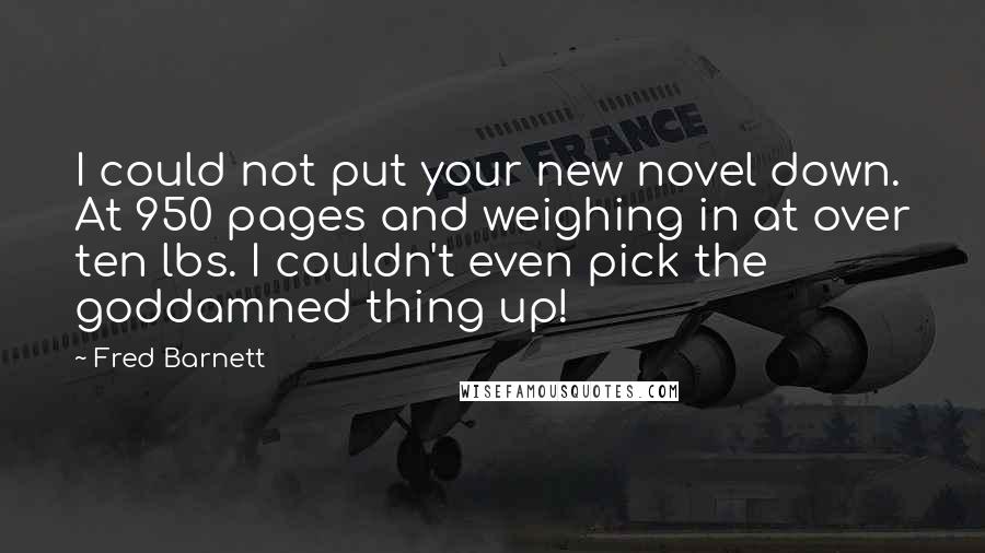 Fred Barnett Quotes: I could not put your new novel down. At 950 pages and weighing in at over ten lbs. I couldn't even pick the goddamned thing up!