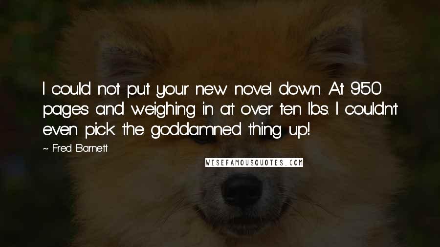 Fred Barnett Quotes: I could not put your new novel down. At 950 pages and weighing in at over ten lbs. I couldn't even pick the goddamned thing up!