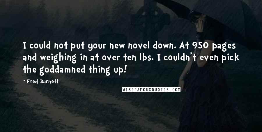 Fred Barnett Quotes: I could not put your new novel down. At 950 pages and weighing in at over ten lbs. I couldn't even pick the goddamned thing up!