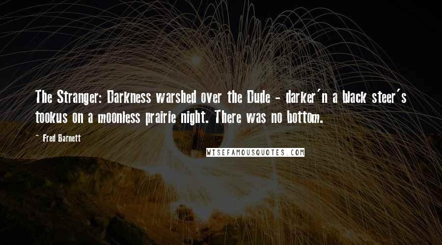 Fred Barnett Quotes: The Stranger: Darkness warshed over the Dude - darker'n a black steer's tookus on a moonless prairie night. There was no bottom.