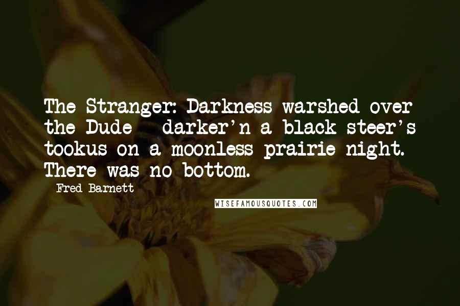 Fred Barnett Quotes: The Stranger: Darkness warshed over the Dude - darker'n a black steer's tookus on a moonless prairie night. There was no bottom.