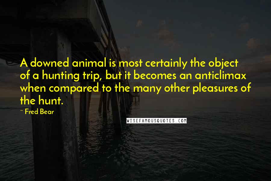 Fred Bear Quotes: A downed animal is most certainly the object of a hunting trip, but it becomes an anticlimax when compared to the many other pleasures of the hunt.