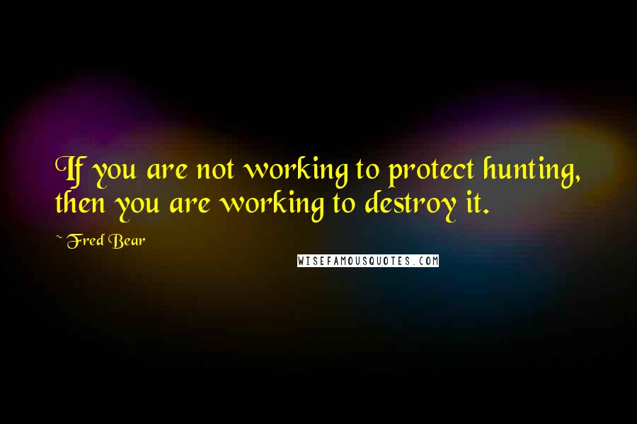 Fred Bear Quotes: If you are not working to protect hunting, then you are working to destroy it.