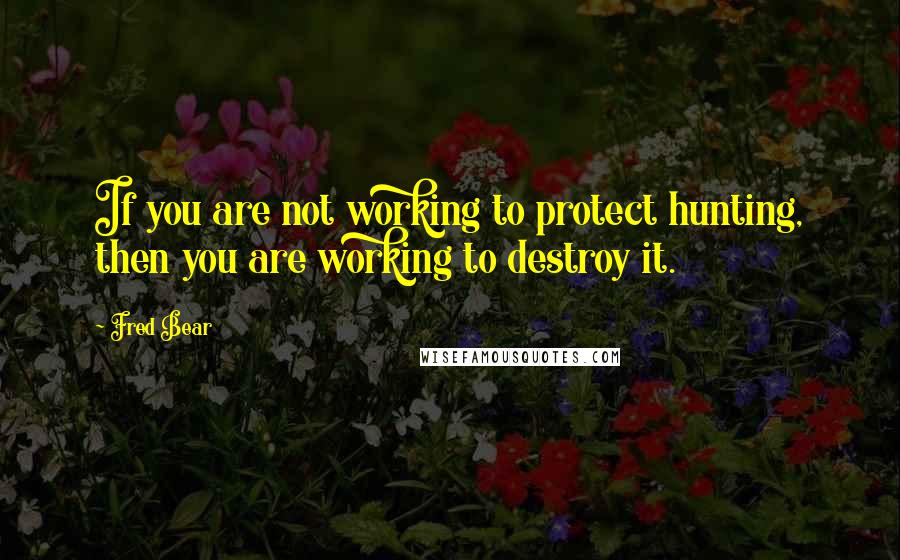 Fred Bear Quotes: If you are not working to protect hunting, then you are working to destroy it.