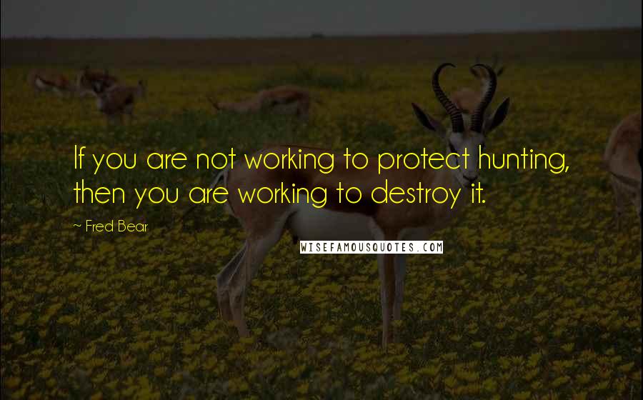 Fred Bear Quotes: If you are not working to protect hunting, then you are working to destroy it.
