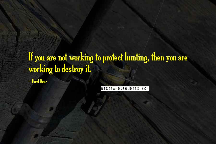 Fred Bear Quotes: If you are not working to protect hunting, then you are working to destroy it.