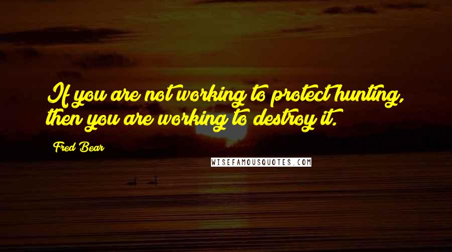 Fred Bear Quotes: If you are not working to protect hunting, then you are working to destroy it.