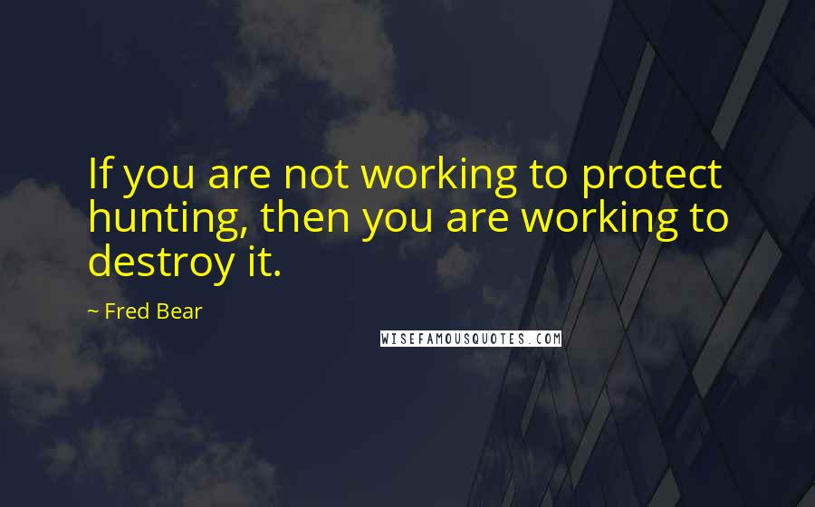 Fred Bear Quotes: If you are not working to protect hunting, then you are working to destroy it.