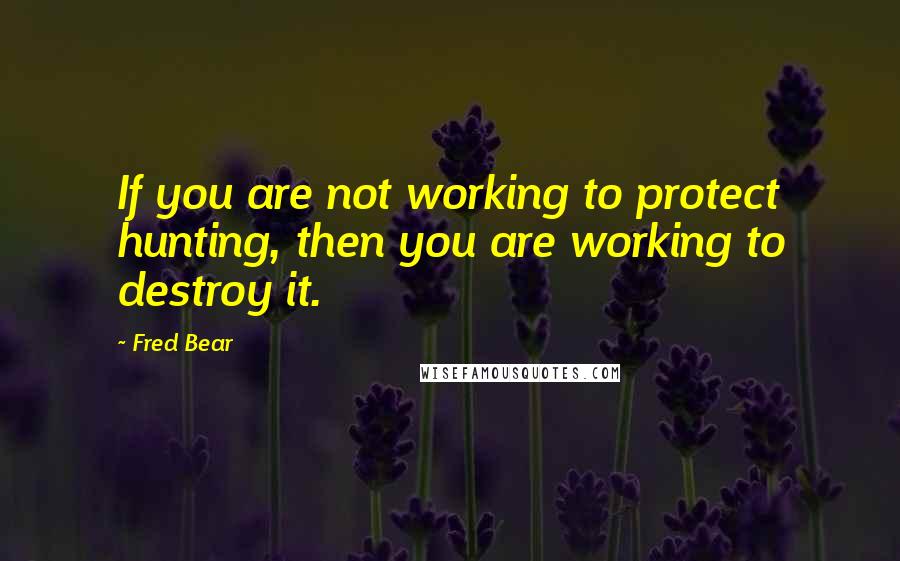 Fred Bear Quotes: If you are not working to protect hunting, then you are working to destroy it.