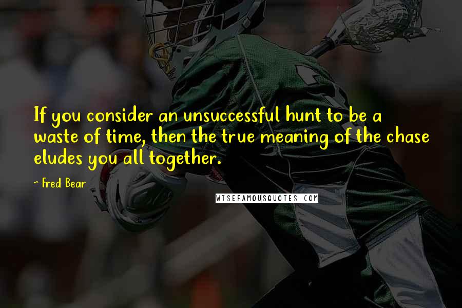 Fred Bear Quotes: If you consider an unsuccessful hunt to be a waste of time, then the true meaning of the chase eludes you all together.