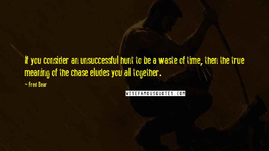 Fred Bear Quotes: If you consider an unsuccessful hunt to be a waste of time, then the true meaning of the chase eludes you all together.