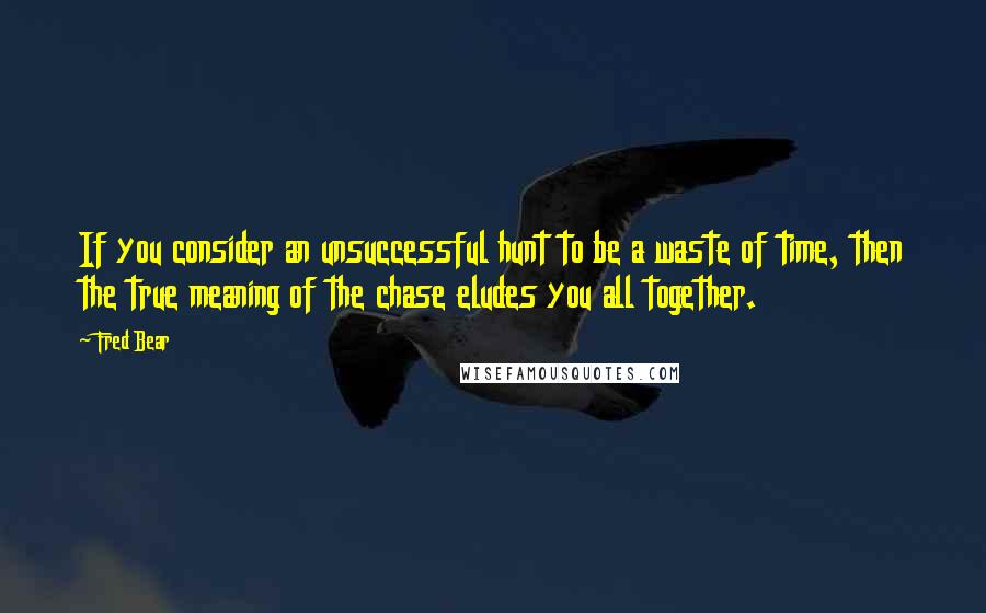 Fred Bear Quotes: If you consider an unsuccessful hunt to be a waste of time, then the true meaning of the chase eludes you all together.