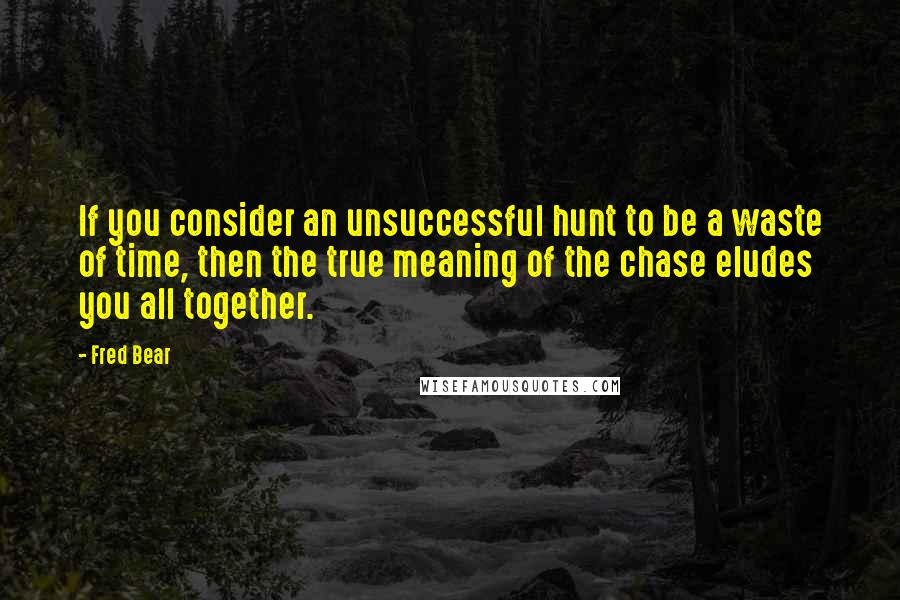 Fred Bear Quotes: If you consider an unsuccessful hunt to be a waste of time, then the true meaning of the chase eludes you all together.