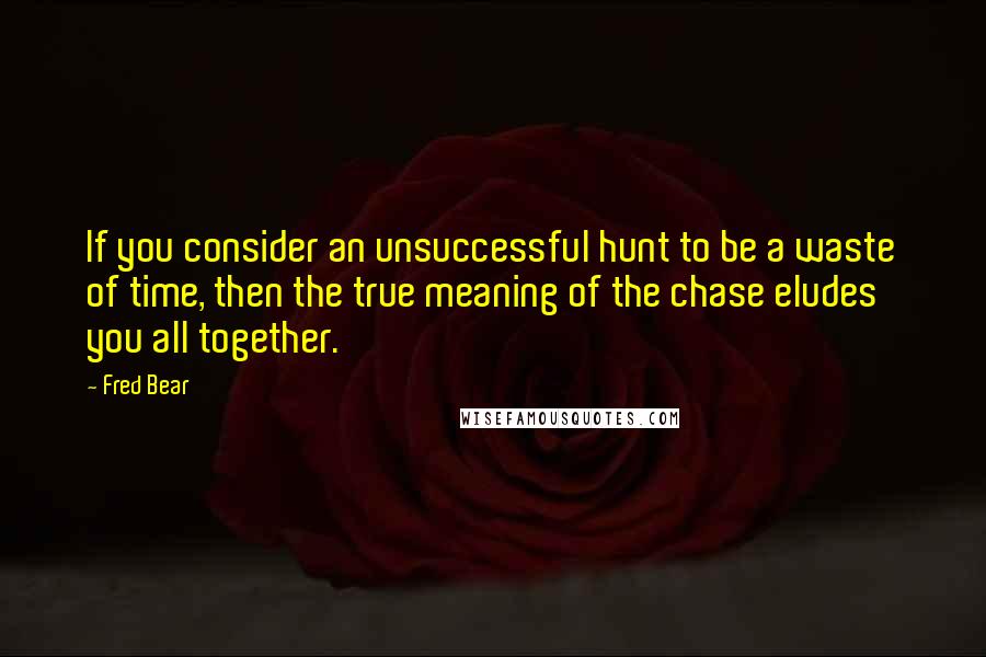 Fred Bear Quotes: If you consider an unsuccessful hunt to be a waste of time, then the true meaning of the chase eludes you all together.