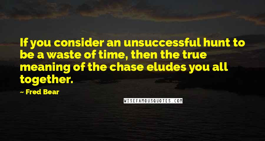 Fred Bear Quotes: If you consider an unsuccessful hunt to be a waste of time, then the true meaning of the chase eludes you all together.