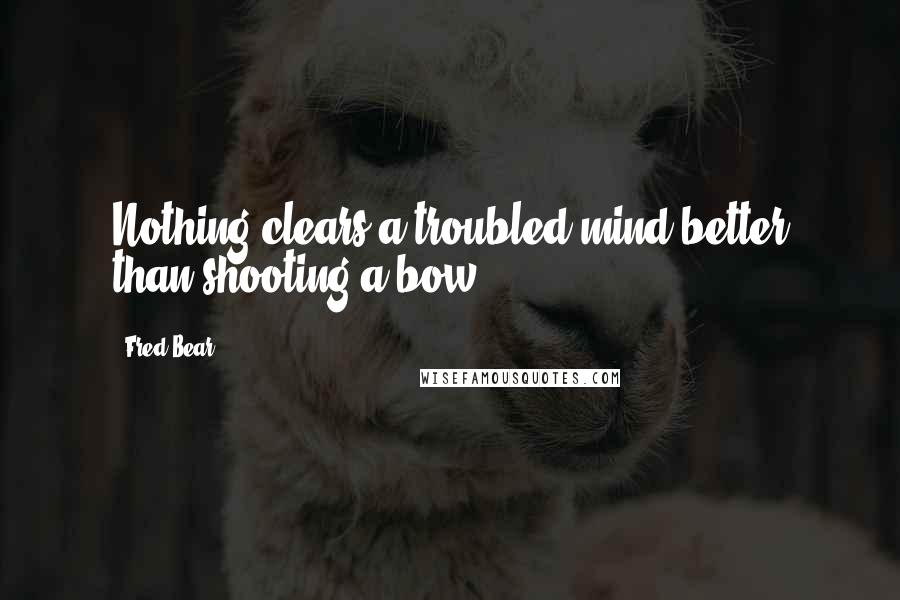 Fred Bear Quotes: Nothing clears a troubled mind better than shooting a bow.