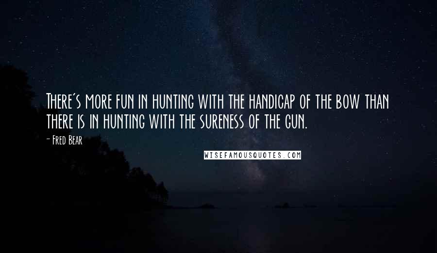 Fred Bear Quotes: There's more fun in hunting with the handicap of the bow than there is in hunting with the sureness of the gun.