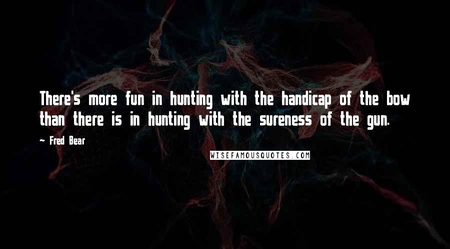 Fred Bear Quotes: There's more fun in hunting with the handicap of the bow than there is in hunting with the sureness of the gun.