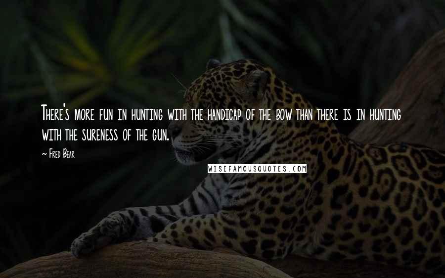 Fred Bear Quotes: There's more fun in hunting with the handicap of the bow than there is in hunting with the sureness of the gun.