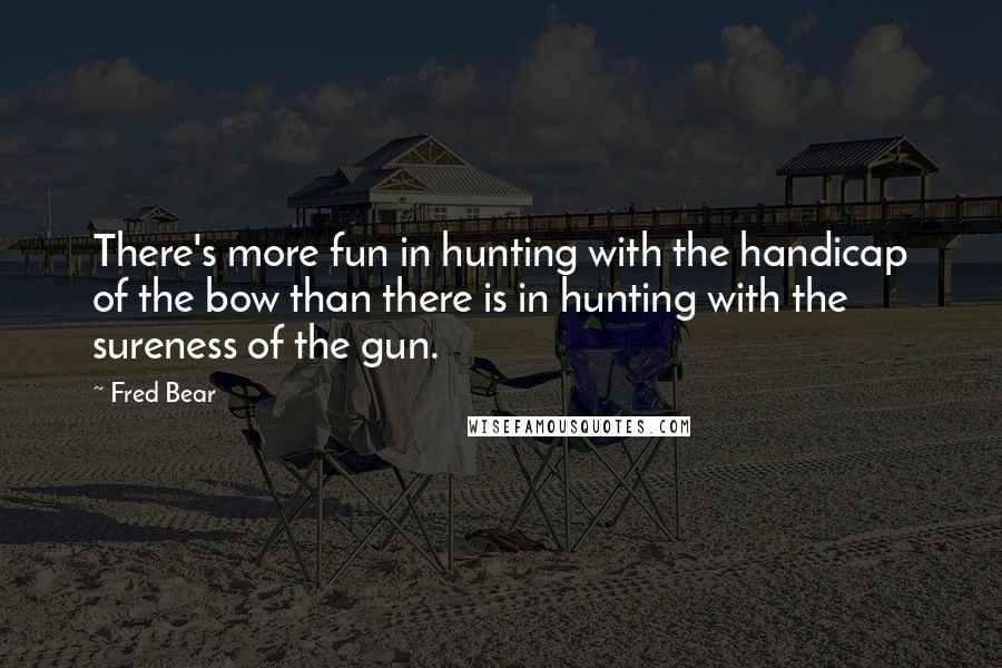Fred Bear Quotes: There's more fun in hunting with the handicap of the bow than there is in hunting with the sureness of the gun.