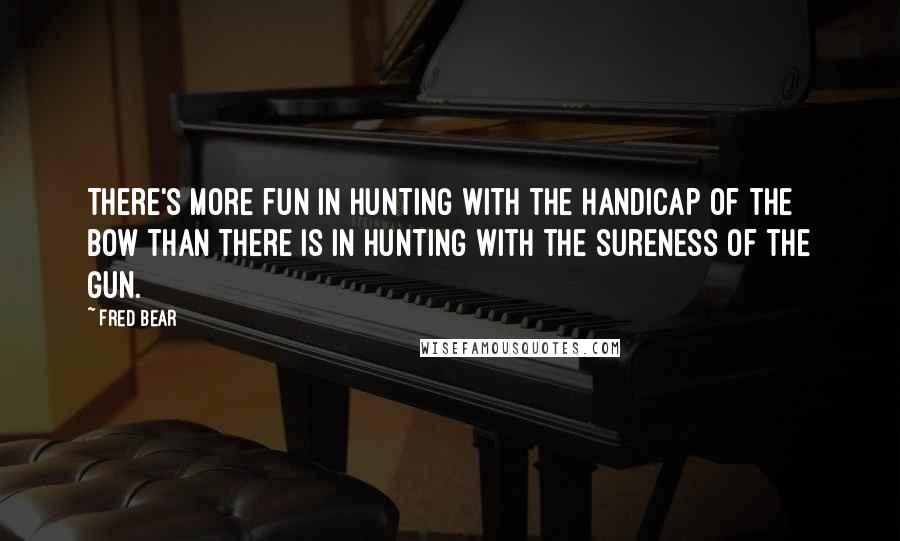 Fred Bear Quotes: There's more fun in hunting with the handicap of the bow than there is in hunting with the sureness of the gun.