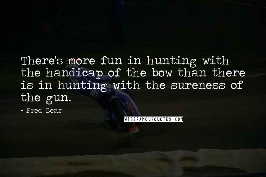 Fred Bear Quotes: There's more fun in hunting with the handicap of the bow than there is in hunting with the sureness of the gun.